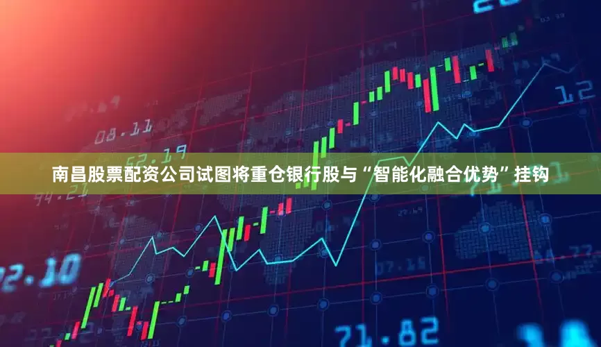 南昌股票配资公司试图将重仓银行股与“智能化融合优势”挂钩
