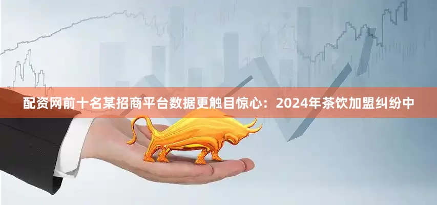 配资网前十名某招商平台数据更触目惊心：2024年茶饮加盟纠纷中