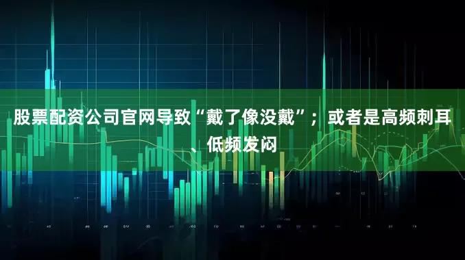 股票配资公司官网导致“戴了像没戴”；或者是高频刺耳、低频发闷