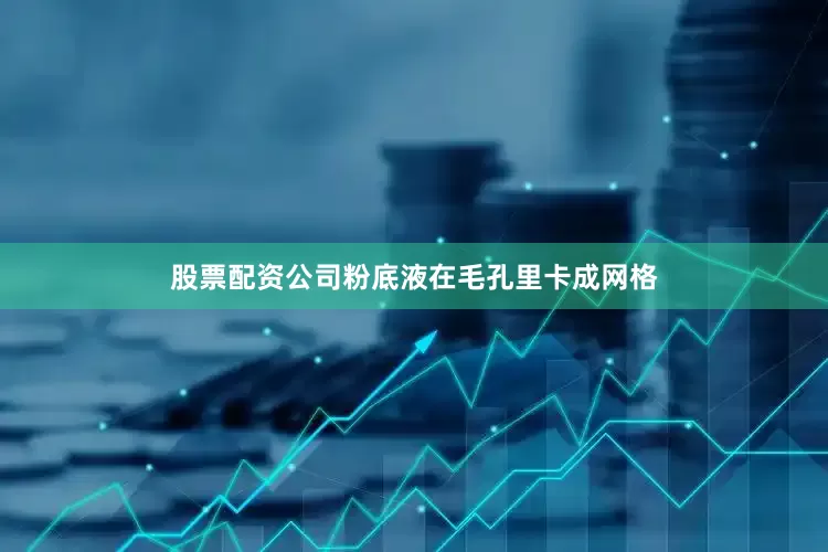 股票配资公司粉底液在毛孔里卡成网格