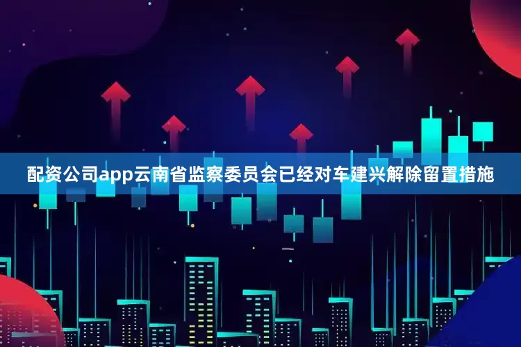 配资公司app云南省监察委员会已经对车建兴解除留置措施