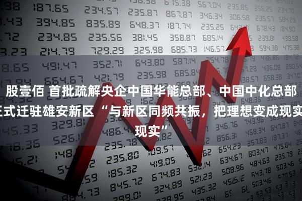 股壹佰 首批疏解央企中国华能总部、中国中化总部正式迁驻雄安新区 “与新区同频共振，把理想变成现实”