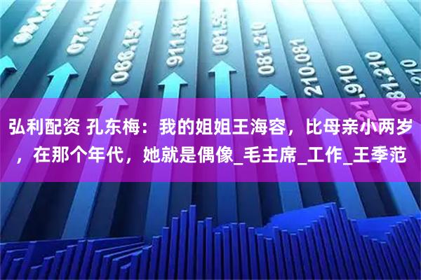 弘利配资 孔东梅:我的姐姐王海容,比母亲小两岁,在那个年代,她就是偶像_毛主席_工作_王季范