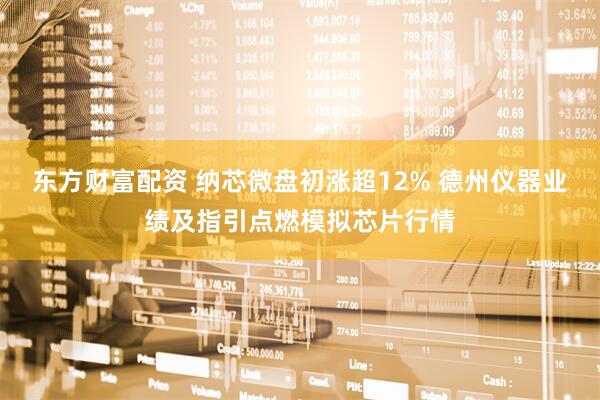 东方财富配资 纳芯微盘初涨超12% 德州仪器业绩及指引点燃模拟芯片行情