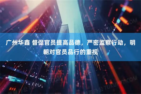 广州华鑫 督促官员提高品德，严密监察行动，明朝对官员品行的重视