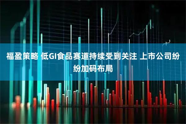 福盈策略 低GI食品赛道持续受到关注 上市公司纷纷加码布局