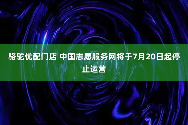 骆驼优配门店 中国志愿服务网将于7月20日起停止运营