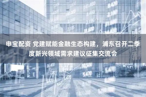 申宝配资 党建赋能金融生态构建，浦东召开二季度新兴领域需求建议征集交流会