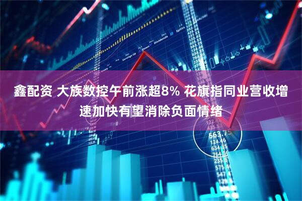 鑫配资 大族数控午前涨超8% 花旗指同业营收增速加快有望消除负面情绪