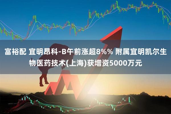 富裕配 宜明昂科-B午前涨超8%% 附属宜明凯尔生物医药技术(上海)获增资5000万元