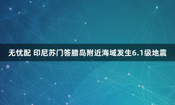 无忧配 印尼苏门答腊岛附近海域发生6.1级地震