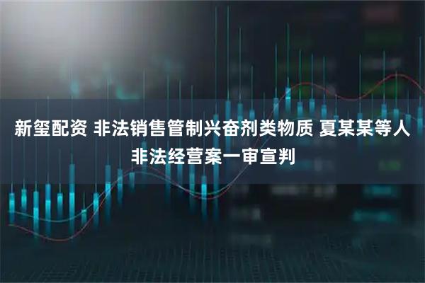 新玺配资 非法销售管制兴奋剂类物质 夏某某等人非法经营案一审宣判