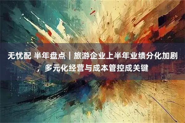 无忧配 半年盘点｜旅游企业上半年业绩分化加剧，多元化经营与成本管控成关键