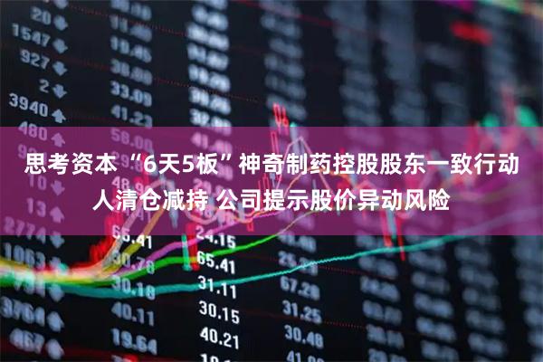 思考资本 “6天5板”神奇制药控股股东一致行动人清仓减持 公司提示股价异动风险