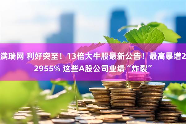 满瑞网 利好突至！13倍大牛股最新公告！最高暴增22955% 这些A股公司业绩“炸裂”