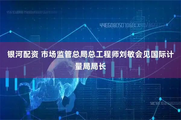 银河配资 市场监管总局总工程师刘敏会见国际计量局局长
