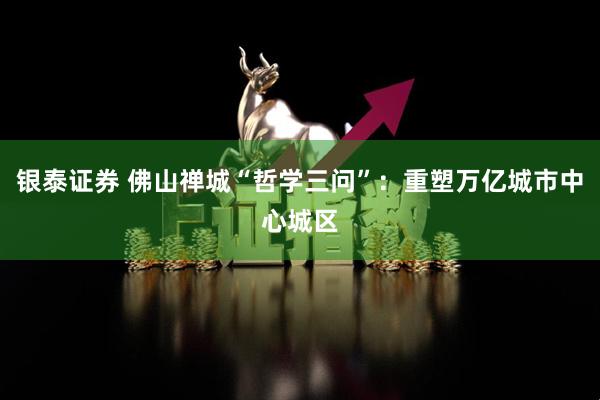 银泰证券 佛山禅城“哲学三问”：重塑万亿城市中心城区